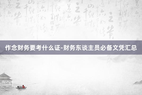 作念财务要考什么证-财务东谈主员必备文凭汇总