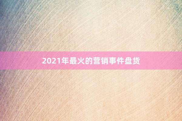 2021年最火的营销事件盘货
