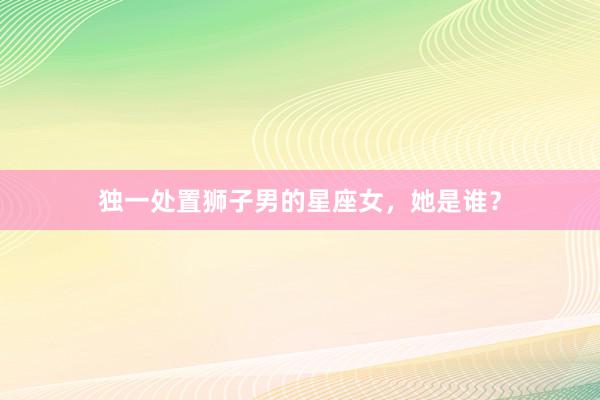 独一处置狮子男的星座女，她是谁？