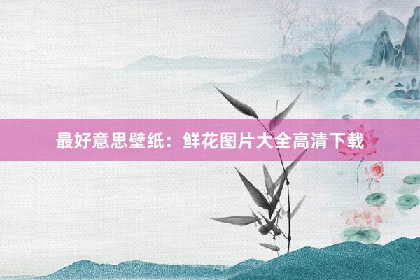 最好意思壁纸：鲜花图片大全高清下载