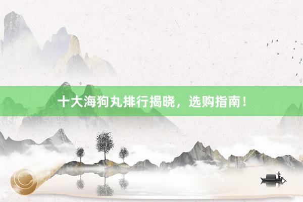 十大海狗丸排行揭晓，选购指南！