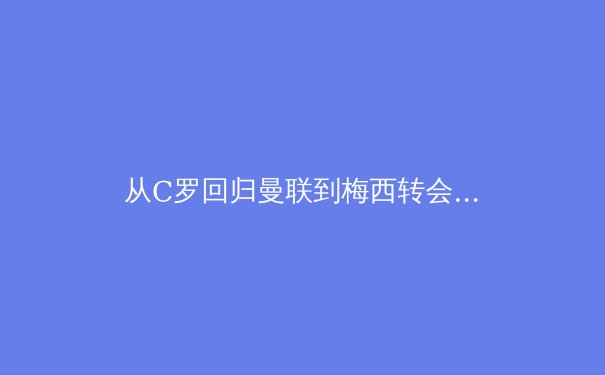 从C罗回归曼联到梅西转会：巨星晚年转会背后的商业逻辑与竞技考量 - 4