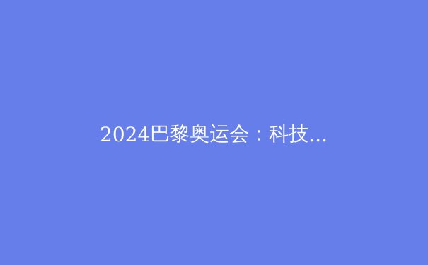 2024巴黎奥运会：科技赋能、新项目登场，中国军团蓄势待发 - 3