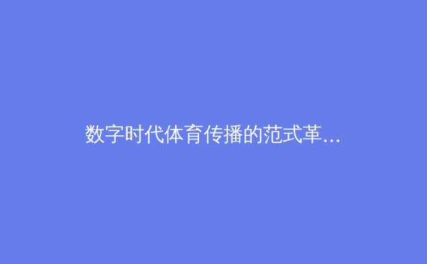数字时代体育传播的范式革命：从转播技术到社群经济的深度重构 - 3