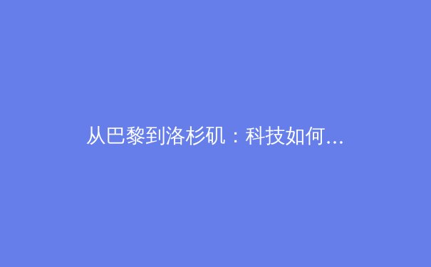 从巴黎到洛杉矶：科技如何重塑现代体育的叙事与观赛体验