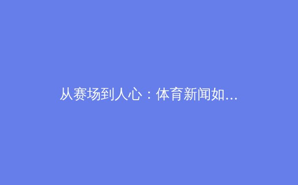 从赛场到人心：体育新闻如何塑造我们的集体记忆与时代精神