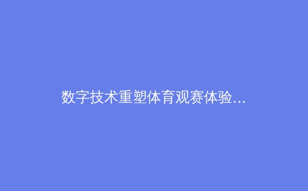 数字技术重塑体育观赛体验：从沉浸式直播到互动数据革命 - 3