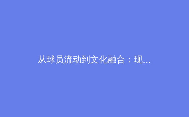 从球员流动到文化融合：现代体育全球化浪潮下的深层变革 - 2