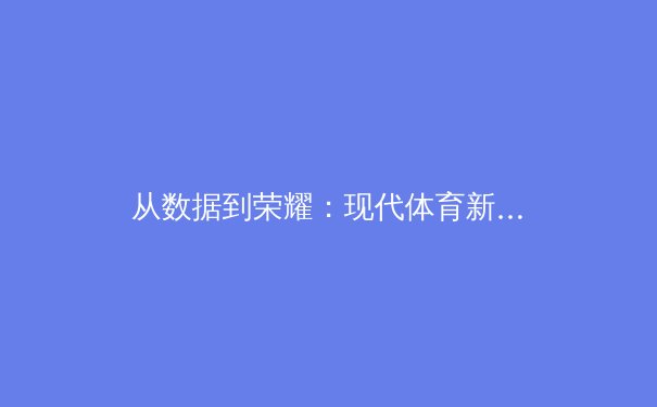 从数据到荣耀：现代体育新闻的深度解析与价值重塑 - 3