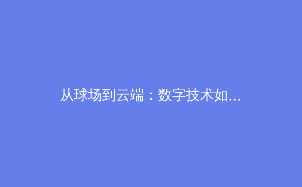 从球场到云端：数字技术如何重塑现代体育的观看与叙事 - 3