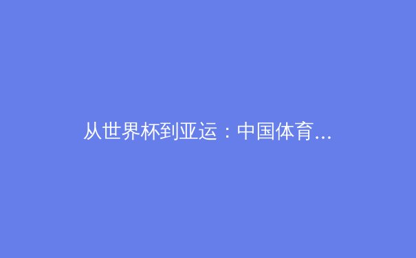 从世界杯到亚运：中国体育生态的变革与商业价值的深层裂变 - 2