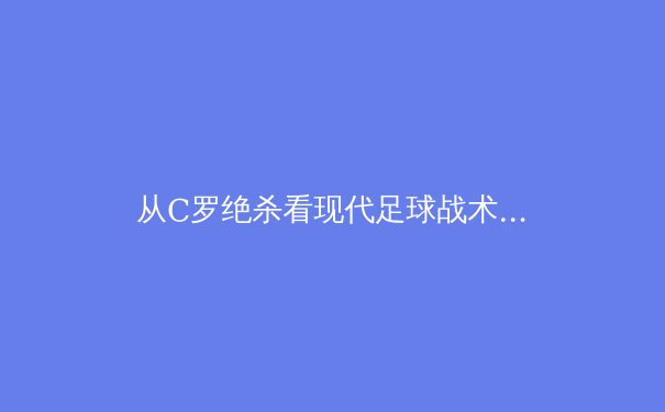 从C罗绝杀看现代足球战术演进：数据驱动下的进攻革命
