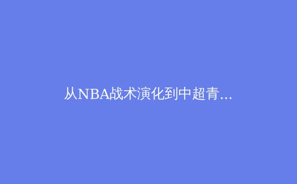 从NBA战术演化到中超青训困局：现代体育的胜利密码与体系博弈